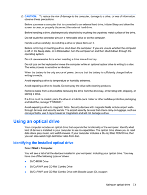 Page 83CAUTION:To reduce the risk of damage to the computer, damage to a drive, or loss of information,
observe these precautions:
Before you move a computer that is connected to an external hard drive, initiate Sleep and allow the
screen to clear, or properly disconnect the external hard drive.
Before handling a drive, discharge static electricity by touching the unpainted metal surface of the drive.
Do not touch the connector pins on a removable drive or on the computer.
Handle a drive carefully; do not drop...