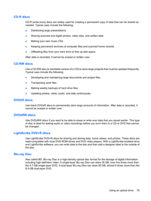 Page 85CD-R discs
CD-R (write-once) discs are widely used for creating a permanent copy of data that can be shared as
needed. Typical uses include the following:
●Distributing large presentations
●Sharing scanned and digital photos, video clips, and written data
●Making your own music CDs
●Keeping permanent archives of computer files and scanned home records
●Offloading files from your hard drive to free up disk space
After data is recorded, it cannot be erased or written over.
CD-RW discs
Use a CD-RW disc (a...