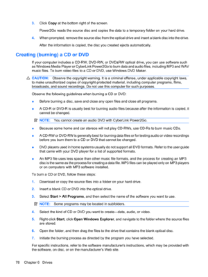 Page 883.Click Copy at the bottom right of the screen.
Power2Go reads the source disc and copies the data to a temporary folder on your hard drive.
4.When prompted, remove the source disc from the optical drive and insert a blank disc into the drive.
After the information is copied, the disc you created ejects automatically.
Creating (burning) a CD or DVD
If your computer includes a CD-RW, DVD-RW, or DVD±RW optical drive, you can use software such
as Windows Media Player or CyberLink Power2Go to burn data and...