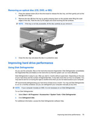 Page 89Removing an optical disc (CD, DVD, or BD)
1.Press the release button (1) on the drive bezel to release the disc tray, and then gently pull out the
tray (2) until it stops.
2.Remove the disc (3) from the tray by gently pressing down on the spindle while lifting the outer
edges of the disc. Hold the disc by the edges and avoid touching the flat surfaces.
NOTE:If the tray is not fully accessible, tilt the disc carefully as you remove it.
3.Close the disc tray and place the disc in a protective case....