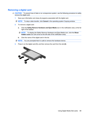 Page 99Removing a digital card
CAUTION:To prevent loss of data or an unresponsive system, use the following procedure to safely
remove the digital card.
1.Save your information and close all programs associated with the digital card.
NOTE:To stop a data transfer, click Cancel in the operating system Copying window.
2.To remove a digital card:
a.Click the Safely Remove Hardware and Eject Media icon in the notification area, at the far
right of the taskbar.
NOTE:To display the Safely Remove Hardware and Eject...