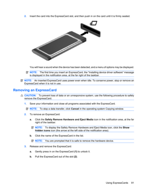 Page 1012.Insert the card into the ExpressCard slot, and then push in on the card until it is firmly seated.
You will hear a sound when the device has been detected, and a menu of options may be displayed.
NOTE:The first time you insert an ExpressCard, the “Installing device driver software” message
is displayed in the notification area, at the far right of the taskbar.
NOTE:An inserted ExpressCard uses power even when idle. To conserve power, stop or remove an
ExpressCard when it is not in use.
Removing an...