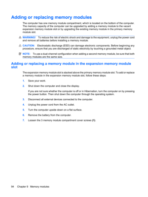 Page 104Adding or replacing memory modules
The computer has one memory module compartment, which is located on the bottom of the computer.
The memory capacity of the computer can be upgraded by adding a memory module to the vacant
expansion memory module slot or by upgrading the existing memory module in the primary memory
module slot.
WARNING!To reduce the risk of electric shock and damage to the equipment, unplug the power cord
and remove all batteries before installing a memory module.
CAUTION:Electrostatic...