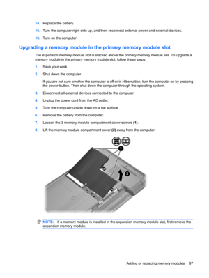 Page 10714.Replace the battery.
15.Turn the computer right-side up, and then reconnect external power and external devices.
16.Turn on the computer.
Upgrading a memory module in the primary memory module slot
The expansion memory module slot is stacked above the primary memory module slot. To upgrade a
memory module in the primary memory module slot, follow these steps:
1.Save your work.
2.Shut down the computer.
If you are not sure whether the computer is off or in Hibernation, turn the computer on by pressing...