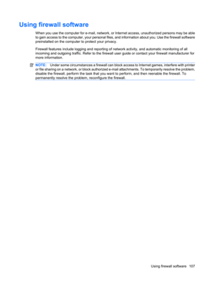 Page 117Using firewall software
When you use the computer for e-mail, network, or Internet access, unauthorized persons may be able
to gain access to the computer, your personal files, and information about you. Use the firewall software
preinstalled on the computer to protect your privacy.
Firewall features include logging and reporting of network activity, and automatic monitoring of all
incoming and outgoing traffic. Refer to the firewall user guide or contact your firewall manufacturer for
more information....