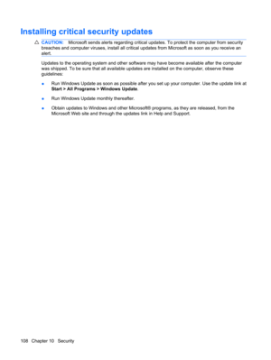 Page 118Installing critical security updates
CAUTION:Microsoft sends alerts regarding critical updates. To protect the computer from security
breaches and computer viruses, install all critical updates from Microsoft as soon as you receive an
alert.
Updates to the operating system and other software may have become available after the computer
was shipped. To be sure that all available updates are installed on the computer, observe these
guidelines:
●Run Windows Update as soon as possible after you set up your...