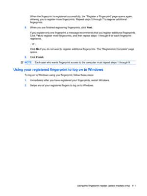 Page 121When the fingerprint is registered successfully, the “Register a Fingerprint” page opens again,
allowing you to register more fingerprints. Repeat steps 5 through 7 to register additional
fingerprints.
8.When you are finished registering fingerprints, click Next.
If you register only one fingerprint, a message recommends that you register additional fingerprints.
Click Yes to register more fingerprints, and then repeat steps 1 through 8 for each fingerprint
registered.
– or –
Click No if you do not want...