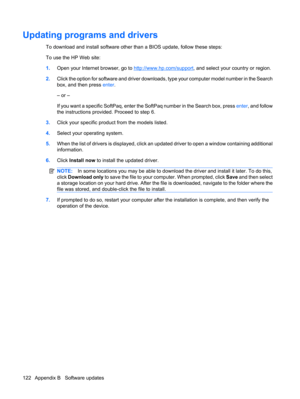 Page 132Updating programs and drivers
To download and install software other than a BIOS update, follow these steps:
To use the HP Web site:
1.Open your Internet browser, go to 
http://www.hp.com/support, and select your country or region.
2.Click the option for software and driver downloads, type your computer model number in the Search
box, and then press enter.
– or –
If you want a specific SoftPaq, enter the SoftPaq number in the Search box, press enter, and follow
the instructions provided. Proceed to step...