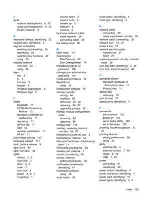 Page 135J
jacks
audio-in (microphone) 6,  42
audio-out (headphone) 6,  42
RJ-45 (network) 6
K
keyboard hotkeys, identifying 32
keypad keys, identifying 5
keypad, embedded
enabling and disabling 39
identifying 39
switching key functions 40
using 39
keypad, external
num lock 40
using 40
keys
esc 5
fn 5
function 5
keypad 5
Windows applications 5
Windows logo 5
L
labels
Bluetooth 11
HP Mobile Broadband
Module 12
Microsoft Certificate of
Authenticity 11
regulatory 11
service tag 11
SIM 12
wireless certification 11...