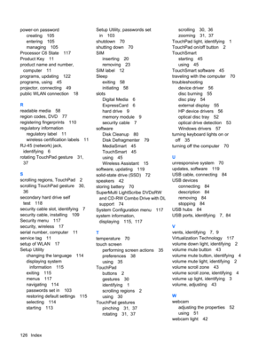 Page 136power-on password
creating 105
entering 105
managing 105
Processor C6 State 117
Product Key 11
product name and number,
computer 11
programs, updating 122
programs, using 45
projector, connecting 49
public WLAN connection 18
R
readable media 58
region codes, DVD 77
registering fingerprints 110
regulatory information
regulatory label 11
wireless certification labels 11
RJ-45 (network) jack,
identifying 6
rotating TouchPad gesture 31,
37
S
scrolling regions, TouchPad 2
scrolling TouchPad gesture 30,
36...