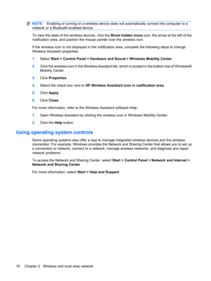 Page 26NOTE:Enabling or turning on a wireless device does not automatically connect the computer to a
network or a Bluetooth-enabled device.
To view the state of the wireless devices, click the Show hidden icons icon, the arrow at the left of the
notification area, and position the mouse pointer over the wireless icon.
If the wireless icon is not displayed in the notification area, complete the following steps to change
Wireless Assistant properties:
1.Select Start > Control Panel > Hardware and Sound > Windows...