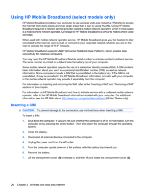 Page 30Using HP Mobile Broadband (select models only)
HP Mobile Broadband enables your computer to use wireless wide area networks (WWANs) to access
the Internet from more places and over larger areas than it can by using WLANs. Using HP Mobile
Broadband requires a network service provider (called a mobile network operator), which in most cases
is a mobile phone network operator. Coverage for HP Mobile Broadband is similar to mobile phone voice
coverage.
When used with mobile network operator service, HP Mobile...