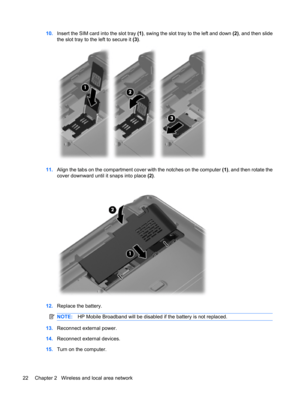 Page 3210.Insert the SIM card into the slot tray (1), swing the slot tray to the left and down (2), and then slide
the slot tray to the left to secure it (3).
11.Align the tabs on the compartment cover with the notches on the computer (1), and then rotate the
cover downward until it snaps into place (2).
12.Replace the battery.
NOTE:HP Mobile Broadband will be disabled if the battery is not replaced.
13.Reconnect external power.
14.Reconnect external devices.
15.Turn on the computer.
22 Chapter 2   Wireless and...