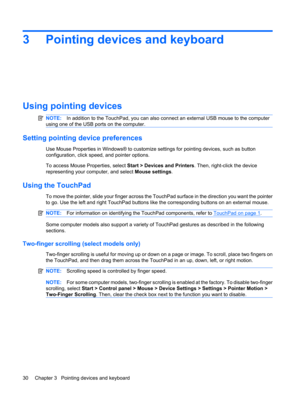Page 403 Pointing devices and keyboard
Using pointing devices
NOTE:In addition to the TouchPad, you can also connect an external USB mouse to the computer
using one of the USB ports on the computer.
Setting pointing device preferences
Use Mouse Properties in Windows® to customize settings for pointing devices, such as button
configuration, click speed, and pointer options.
To access Mouse Properties, select Start > Devices and Printers. Then, right-click the device
representing your computer, and select Mouse...