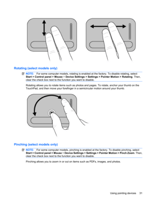 Page 41Rotating (select models only)
NOTE:For some computer models, rotating is enabled at the factory. To disable rotating, select
Start > Control panel > Mouse > Device Settings > Settings > Pointer Motion > Rotating. Then,
clear the check box next to the function you want to disable.
Rotating allows you to rotate items such as photos and pages. To rotate, anchor your thumb on the
TouchPad, and then move your forefinger in a semicircular motion around your thumb.
Pinching (select models only)
NOTE:For some...