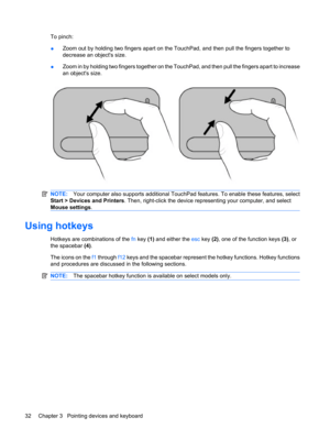 Page 42To pinch:
●Zoom out by holding two fingers apart on the TouchPad, and then pull the fingers together to
decrease an objects size.
●Zoom in by holding two fingers together on the TouchPad, and then pull the fingers apart to increase
an objects size.
NOTE:Your computer also supports additional TouchPad features. To enable these features, select
Start > Devices and Printers. Then, right-click the device representing your computer, and select
Mouse settings.
Using hotkeys
Hotkeys are combinations of the fn...