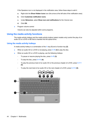 Page 54If the Speakers icon is not displayed in the notification area, follow these steps to add it:
a.Right-click the Show Hidden Icons icon (the arrow at the left side of the notification area).
b.Click Customize notification icons.
c.Under Behaviors, select Show icon and notifications for the Volume icon.
d.Click OK.
●Program volume control:
Volume can also be adjusted within some programs.
Using the media activity functions
The media activity hotkeys and the media activity buttons (select models only)...