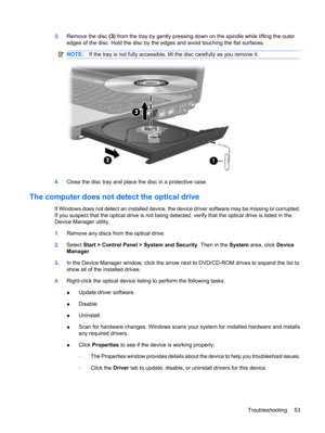 Page 633.Remove the disc (3) from the tray by gently pressing down on the spindle while lifting the outer
edges of the disc. Hold the disc by the edges and avoid touching the flat surfaces.
NOTE:If the tray is not fully accessible, tilt the disc carefully as you remove it.
4.Close the disc tray and place the disc in a protective case.
The computer does not detect the optical drive
If Windows does not detect an installed device, the device driver software may be missing or corrupted.
If you suspect that the...