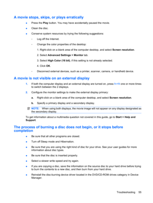 Page 65A movie stops, skips, or plays erratically
●Press the Play button. You may have accidentally paused the movie.
●Clean the disc.
●Conserve system resources by trying the following suggestions:
◦Log off the Internet.
◦Change the color properties of the desktop:
1. Right-click on a blank area of the computer desktop, and select Screen resolution.
2. Select Advanced Settings > Monitor tab.
3. Select High Color (16 bit), if this setting is not already selected.
4. Click OK.
◦Disconnect external devices, such...
