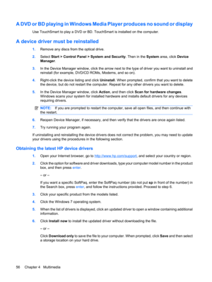 Page 66A DVD or BD playing in Windows Media Player produces no sound or display
Use TouchSmart to play a DVD or BD. TouchSmart is installed on the computer.
A device driver must be reinstalled
1.Remove any discs from the optical drive.
2.Select Start > Control Panel > System and Security. Then in the System area, click Device
Manager.
3.In the Device Manager window, click the arrow next to the type of driver you want to uninstall and
reinstall (for example, DVD/CD ROMs, Modems, and so on).
4.Right-click the...
