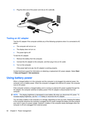 Page 723.Plug the other end of the power cord into an AC outlet (3).
Testing an AC adapter
Test the AC adapter if the computer exhibits any of the following symptoms when it is connected to AC
power:
●The computer will not turn on.
●The display does not turn on.
●The power light is off.
To test the AC adapter:
1.Remove the battery from the computer.
2.Connect the AC adapter to the computer, and then plug it into an AC outlet.
3.Turn on the computer.
If the power light turns on, the AC adapter is working...