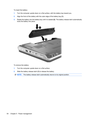 Page 74To insert the battery:
1.Turn the computer upside down on a flat surface, with the battery bay toward you.
2.Align the front of the battery with the outer edge of the battery bay (1).
3.Rotate the battery into the battery bay until it is seated (2). The battery release latch automatically
locks the battery into place.
To remove the battery:
1.Turn the computer upside down on a flat surface.
2.Slide the battery release latch (1) to release the battery.
NOTE:The battery release latch automatically returns...