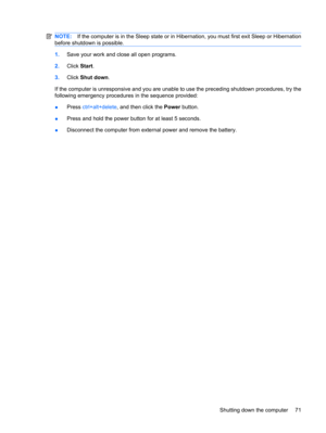 Page 81NOTE:If the computer is in the Sleep state or in Hibernation, you must first exit Sleep or Hibernation
before shutdown is possible.
1.Save your work and close all open programs.
2.Click Start.
3.Click Shut down.
If the computer is unresponsive and you are unable to use the preceding shutdown procedures, try the
following emergency procedures in the sequence provided:
●Press ctrl+alt+delete, and then click the Power button.
●Press and hold the power button for at least 5 seconds.
●Disconnect the computer...