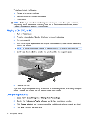 Page 86Typical uses include the following:
●Storage of large amounts of data
●High-definition video playback and storage
●Video games
NOTE:As Blu-ray is a new format containing new technologies, certain disc, digital connection,
compatibility, and/or performance issues may arise, and do not constitute defects in the product.
Flawless playback on all systems is not guaranteed.
Playing a CD, DVD, or BD
1.Turn on the computer.
2.Press the release button (1) on the drive bezel to release the disc tray.
3.Pull out...