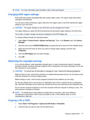Page 87NOTE:For more information about AutoPlay, refer to Help and Support.
Changing DVD region settings
Most DVDs that contain copyrighted files also contain region codes. The region codes help protect
copyrights internationally.
You can play a DVD containing a region code only if the region code on the DVD matches the region
setting on your DVD drive.
CAUTION:The region settings on your DVD drive can be changed only 5 times.
The region setting you select the fifth time becomes the permanent region setting on...
