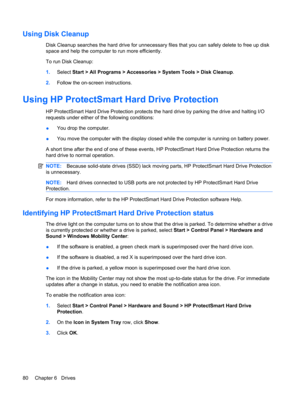 Page 90Using Disk Cleanup
Disk Cleanup searches the hard drive for unnecessary files that you can safely delete to free up disk
space and help the computer to run more efficiently.
To run Disk Cleanup:
1.Select Start > All Programs > Accessories > System Tools > Disk Cleanup.
2.Follow the on-screen instructions.
Using HP ProtectSmart Hard Drive Protection
HP ProtectSmart Hard Drive Protection protects the hard drive by parking the drive and halting I/O
requests under either of the following conditions:
●You...