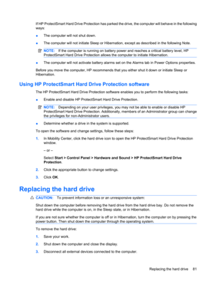 Page 91If HP ProtectSmart Hard Drive Protection has parked the drive, the computer will behave in the following
ways:
●The computer will not shut down.
●The computer will not initiate Sleep or Hibernation, except as described in the following Note.
NOTE:If the computer is running on battery power and reaches a critical battery level, HP
ProtectSmart Hard Drive Protection allows the computer to initiate Hibernation.
●The computer will not activate battery alarms set on the Alarms tab in Power Options...
