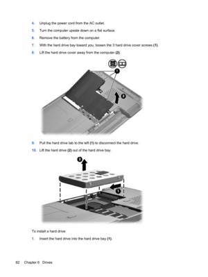 Page 924.Unplug the power cord from the AC outlet.
5.Turn the computer upside down on a flat surface.
6.Remove the battery from the computer.
7.With the hard drive bay toward you, loosen the 3 hard drive cover screws (1).
8.Lift the hard drive cover away from the computer (2).
9.Pull the hard drive tab to the left (1) to disconnect the hard drive.
10.Lift the hard drive (2) out of the hard drive bay.
To install a hard drive:
1.Insert the hard drive into the hard drive bay (1).
82 Chapter 6   Drives 