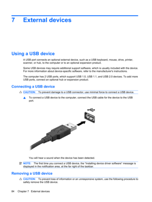 Page 947 External devices
Using a USB device
A USB port connects an optional external device, such as a USB keyboard, mouse, drive, printer,
scanner, or hub, to the computer or to an optional expansion product.
Some USB devices may require additional support software, which is usually included with the device.
For more information about device-specific software, refer to the manufacturers instructions.
The computer has 2 USB ports, which support USB 1.0, USB 1.1, and USB 2.0 devices. To add more
USB ports,...