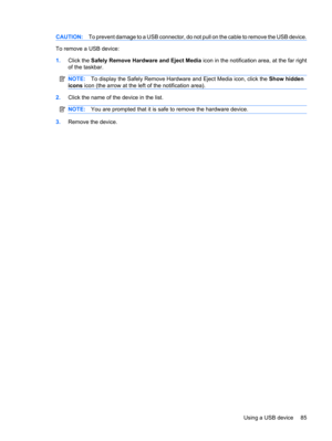 Page 95CAUTION:To prevent damage to a USB connector, do not pull on the cable to remove the USB device.
To remove a USB device:
1.Click the Safely Remove Hardware and Eject Media icon in the notification area, at the far right
of the taskbar.
NOTE:To display the Safely Remove Hardware and Eject Media icon, click the Show hidden
icons icon (the arrow at the left of the notification area).
2.Click the name of the device in the list.
NOTE:You are prompted that it is safe to remove the hardware device.
3.Remove the...