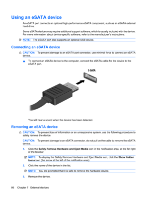 Page 96Using an eSATA device
An eSATA port connects an optional high-performance eSATA component, such as an eSATA external
hard drive.
Some eSATA devices may require additional support software, which is usually included with the device.
For more information about device-specific software, refer to the manufacturers instructions.
NOTE:The eSATA port also supports an optional USB device.
Connecting an eSATA device
CAUTION:To prevent damage to an eSATA port connector, use minimal force to connect an eSATA...