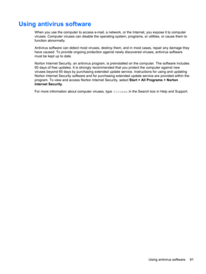 Page 101Using antivirus software
When you use the computer to access e-mail, a network, or the Internet, you expose it to computer
viruses. Computer viruses can disable the operating system, programs, or utilities, or cause them to
function abnormally.
Antivirus software can detect most viruses, destroy them, and in most cases, repair any damage they
have caused. To provide ongoing protection against newly discovered viruses, antivirus software
must be kept up to date.
Norton Internet Security, an antivirus...