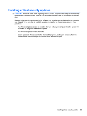 Page 103Installing critical security updates
CAUTION:Microsoft sends alerts regarding critical updates. To protect the computer from security
breaches and computer viruses, install all critical updates from Microsoft as soon as you receive an
alert.
Updates to the operating system and other software may have become available after the computer
was shipped. To be sure that all available updates are installed on the computer, observe these
guidelines:
●Run Windows Update as soon as possible after you set up your...