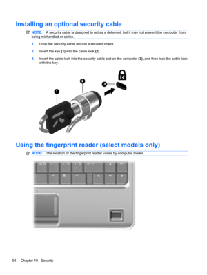 Page 104Installing an optional security cable
NOTE:A security cable is designed to act as a deterrent, but it may not prevent the computer from
being mishandled or stolen.
1.Loop the security cable around a secured object.
2.Insert the key (1) into the cable lock (2).
3.Insert the cable lock into the security cable slot on the computer (3), and then lock the cable lock
with the key.
Using the fingerprint reader (select models only)
NOTE:The location of the fingerprint reader varies by computer model.
94 Chapter...