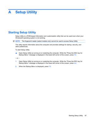 Page 107A Setup Utility
Starting Setup Utility
Setup Utility is a ROM-based information and customization utility that can be used even when your
Windows® operating system is not working.
NOTE:The fingerprint reader (select models only) cannot be used to access Setup Utility.
The utility reports information about the computer and provides settings for startup, security, and
other preferences.
To start Setup Utility:
▲Open Setup Utility by turning on or restarting the computer. While the “Press the ESC key for...