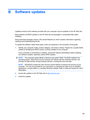 Page 113B Software updates
Updated versions of the software provided with your computer may be available on the HP Web site.
Most software and BIOS updates on the HP Web site are packaged in compressed files called
SoftPaqs.
Some download packages contain a file named Readme.txt, which contains information regarding
installing and troubleshooting the file.
To update the software, follow these steps, which are explained in the remainder of this guide:
1.Identify your computer model, product category, and series...