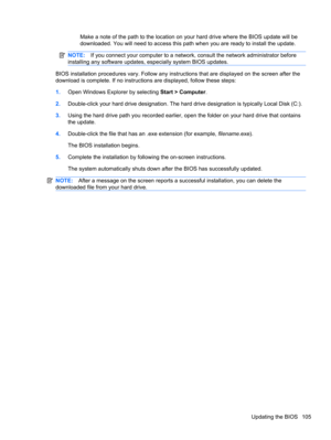 Page 115Make a note of the path to the location on your hard drive where the BIOS update will be
downloaded. You will need to access this path when you are ready to install the update.
NOTE:If you connect your computer to a network, consult the network administrator before
installing any software updates, especially system BIOS updates.
BIOS installation procedures vary. Follow any instructions that are displayed on the screen after the
download is complete. If no instructions are displayed, follow these steps:...