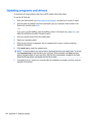 Page 116Updating programs and drivers
To download and install software other than a BIOS update, follow these steps:
To use the HP Web site:
1.Open your Web browser, go to 
http://www.hp.com/support, and select your country or region.
2.Click the option for software and driver downloads, type your computer model number in the
Search box, and then press enter.
– or –
If you want a specific SoftPaq, enter the SoftPaq number in the Search box, press enter, and
follow the instructions provided. Proceed to step 6....