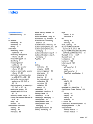 Page 117Index
Symbols/Numerics
1394 Power Saving 101
A
AC adapter
connecting 50
identifying 10
testing 51
action keys
decreasing screen
brightness 30
decreasing the speaker
volume 30, 34
Help and Support 30
identifying 4
increasing screen
brightness 30
increasing the speaker
volume 31, 34
muting or restoring the speaker
volume 31, 34
playing the next track/section
on a CD, DVD, or BD 30
playing the previous track/
section on a CD, DVD, or
BD 30
playing, pausing, or resuming a
CD, DVD, or BD 30
printing the...