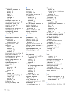 Page 118components
additional hardware 9
bottom 8
display 7
front 4
left-side 6
right-side 5
top 1
connecting to a WLAN 16
connection, external power 50
conservation, power 59
copyright warning 68
cord, power 10
corporate WLAN connection 16
critical battery level 55
critical security updates,
installing 93
D
default settings, restoring 99
device drivers
HP drivers 45
Windows drivers 46
Diagnostics menu 102
digital card
defined 78
inserting 78
removing 79
stopping 79
Digital Media Slot, identifying 5
Disk Cleanup...