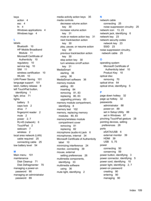 Page 119keys
action 4
esc 4
fn 4
Windows applications 4
Windows logo 4
L
labels
Bluetooth 10
HP Mobile Broadband
Module 11
Microsoft Certificate of
Authenticity 10
regulatory 10
service tag 10
SIM 11
wireless certification 10
WLAN 10
LAN Power Saving 101
language support 101
latch, battery release 8
left TouchPad button,
identifying 1
light, drive 71
lights
battery 5
caps lock 2
drive 7
fingerprint reader 2
mute 2
power 2, 7
RJ-45 (network) 6
TouchPad 2
webcam 7
wireless 2
local area network (LAN)
cable required...