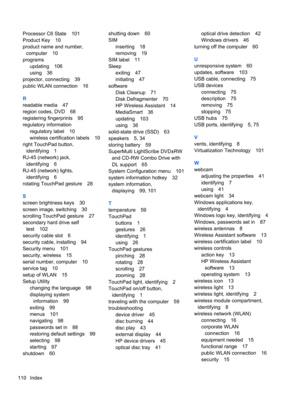 Page 120Processor C6 State 101
Product Key 10
product name and number,
computer 10
programs
updating 106
using 36
projector, connecting 39
public WLAN connection 16
R
readable media 47
region codes, DVD 68
registering fingerprints 95
regulatory information
regulatory label 10
wireless certification labels 10
right TouchPad button,
identifying 1
RJ-45 (network) jack,
identifying 6
RJ-45 (network) lights,
identifying 6
rotating TouchPad gesture 28
S
screen brightness keys 30
screen image, switching 30
scrolling...