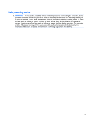Page 3Safety warning notice
WARNING!To reduce the possibility of heat-related injuries or of overheating the computer, do not
place the computer directly on your lap or obstruct the computer air vents. Use the computer only on
a hard, flat surface. Do not allow another hard surface, such as an adjoining optional printer, or a soft
surface, such as pillows or rugs or clothing, to block airflow. Also, do not allow the AC adapter to
contact the skin or a soft surface, such as pillows or rugs or clothing, during...