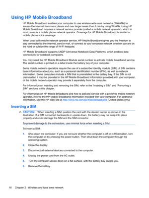 Page 28Using HP Mobile Broadband
HP Mobile Broadband enables your computer to use wireless wide area networks (WWANs) to
access the Internet from more places and over larger areas than it can by using WLANs. Using HP
Mobile Broadband requires a network service provider (called a mobile network operator), which in
most cases is a mobile phone network operator. Coverage for HP Mobile Broadband is similar to
mobile phone voice coverage.
When used with mobile network operator service, HP Mobile Broadband gives you...