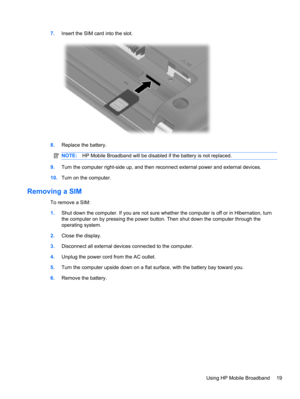 Page 297.Insert the SIM card into the slot.
8.Replace the battery.
NOTE:HP Mobile Broadband will be disabled if the battery is not replaced.
9.Turn the computer right-side up, and then reconnect external power and external devices.
10.Turn on the computer.
Removing a SIM
To remove a SIM:
1.Shut down the computer. If you are not sure whether the computer is off or in Hibernation, turn
the computer on by pressing the power button. Then shut down the computer through the
operating system.
2.Close the display....