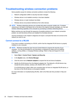 Page 32Troubleshooting wireless connection problems
Some possible causes for wireless connection problems include the following:
●Network configuration (SSID or security) has been changed.
●Wireless device is not installed correctly or has been disabled.
●Wireless device or router hardware has failed.
●Wireless device encountered interference from other devices.
NOTE:Wireless networking devices are included with select computer models only. If wireless
networking is not listed in the feature list on the side of...